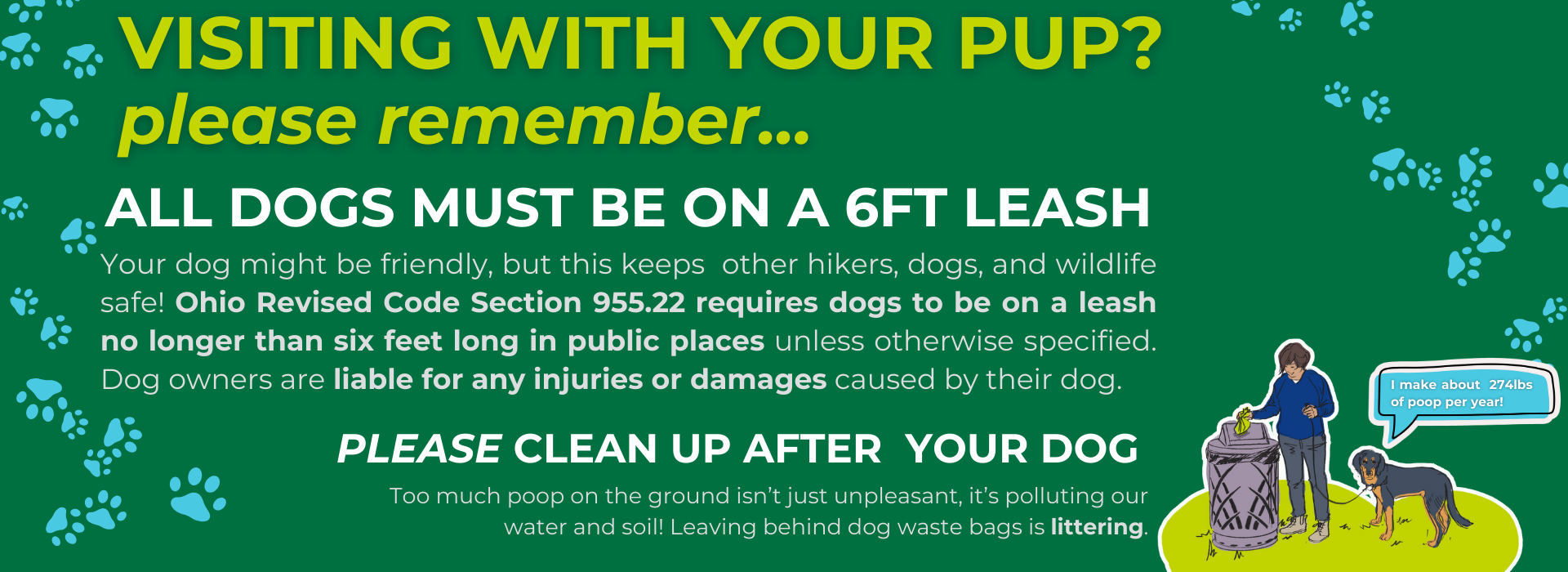 Text: Visiting with your pup? Please remember... All dogs must be on a 6ft leash! Your dog might be friendly, but this keeps  other hikers, dogs, and wildlife safe! Ohio Revised Code Section 955.22 re
